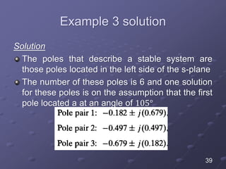Example 3 solution
Solution
The poles that describe a stable system are
those poles located in the left side of the s-plane
The number of these poles is 6 and one solution
for these poles is on the assumption that the first
pole located a at an angle of 105°
39
 