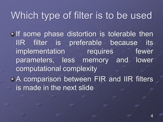 Which type of filter is to be used
If some phase distortion is tolerable then
IIR filter is preferable because its
implementation requires fewer
parameters, less memory and lower
computational complexity
A comparison between FIR and IIR filters
is made in the next slide
4
 