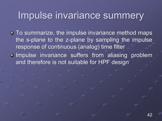 Impulse invariance summery
To summarize, the impulse invariance method maps
the s-plane to the z-plane by sampling the impulse
response of continuous (analog) time filter
Impulse invariance suffers from aliasing problem
and therefore is not suitable for HPF design
42
 