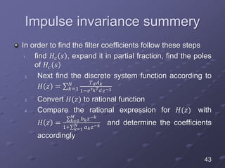 Impulse invariance summery
In order to find the filter coefficients follow these steps
1. find 𝐻𝑐 𝑠 , expand it in partial fraction, find the poles
of 𝐻𝑐 𝑠
2. Next find the discrete system function according to
𝐻 𝑧 = 𝑘=1
𝑁 𝑇 𝑑 𝐴 𝑘
1−𝑒 𝑠 𝑘 𝑇 𝑑 𝑧−1
3. Convert 𝐻(𝑧) to rational function
4. Compare the rational expression for 𝐻(𝑧) with
𝐻 𝑧 = 𝑘=0
𝑀
𝑏 𝑘 𝑧−𝑘
1+ 𝑘=1
𝑁 𝑎 𝑘 𝑧−𝑘 and determine the coefficients
accordingly
43
 