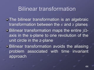Bilinear transformation
The bilinear transformation is an algebraic
transformation between the 𝑠 and 𝑧 planes
Bilinear transformation maps the entire 𝑗Ω-
axis in the s-plane to one revolution of the
unit circle in the z-plane
Bilinear transformation avoids the aliasing
problem associated with time invariant
approach
44
 