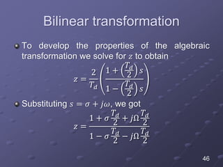 Bilinear transformation
To develop the properties of the algebraic
transformation we solve for 𝑧 to obtain
𝑧 =
2
𝑇𝑑
1 +
𝑇𝑑
2
𝑠
1 −
𝑇𝑑
2
𝑠
Substituting 𝑠 = 𝜎 + 𝑗𝜔, we got
𝑧 =
1 + 𝜎
𝑇𝑑
2
+ 𝑗Ω
𝑇𝑑
2
1 − 𝜎
𝑇𝑑
2
− 𝑗Ω
𝑇𝑑
2
46
 