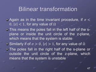Bilinear transformation
Again as in the time invariant procedure, if 𝜎 <
0, 𝑧 < 1, for any value of Ω
This means the poles fall in the left half of the s-
plane or inside the unit circle of the z-plane,
which means that the system is stable
Similarly if of 𝜎 > 0, 𝑧 > 1, for any value of Ω
The poles fall in the right half of the s-plane or
outside the unit circle of the z-plane, which
means that the system is unstable
47
 