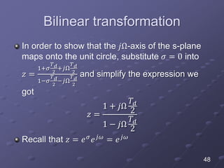 Bilinear transformation
In order to show that the 𝑗Ω-axis of the s-plane
maps onto the unit circle, substitute 𝜎 = 0 into
𝑧 =
1+𝜎
𝑇 𝑑
2
+𝑗Ω
𝑇 𝑑
2
1−𝜎
𝑇 𝑑
2
−𝑗Ω
𝑇 𝑑
2
and simplify the expression we
got
𝑧 =
1 + 𝑗Ω
𝑇𝑑
2
1 − 𝑗Ω
𝑇𝑑
2
Recall that 𝑧 = 𝑒 𝜎 𝑒 𝑗𝜔 = 𝑒 𝑗𝜔
48
 