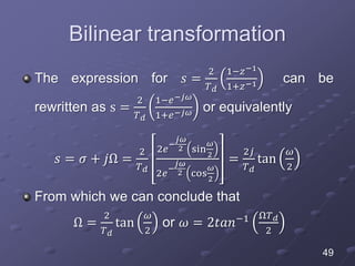 Bilinear transformation
The expression for 𝑠 =
2
𝑇 𝑑
1−𝑧−1
1+𝑧−1 can be
rewritten as s =
2
𝑇 𝑑
1−𝑒−𝑗𝜔
1+𝑒−𝑗𝜔 or equivalently
𝑠 = 𝜎 + 𝑗Ω =
2
𝑇 𝑑
2𝑒
−
𝑗𝜔
2 sin
𝜔
2
2𝑒
−
𝑗𝜔
2 cos
𝜔
2
=
2𝑗
𝑇 𝑑
tan
𝜔
2
From which we can conclude that
Ω =
2
𝑇 𝑑
tan
𝜔
2
or 𝜔 = 2𝑡𝑎𝑛−1 Ω𝑇 𝑑
2
49
 