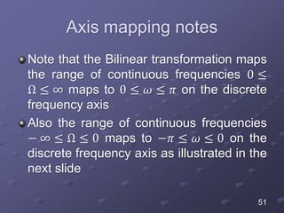 Axis mapping notes
Note that the Bilinear transformation maps
the range of continuous frequencies 0 ≤
Ω ≤ ∞ maps to 0 ≤ 𝜔 ≤ 𝜋 on the discrete
frequency axis
Also the range of continuous frequencies
− ∞ ≤ Ω ≤ 0 maps to −𝜋 ≤ 𝜔 ≤ 0 on the
discrete frequency axis as illustrated in the
next slide
51
 