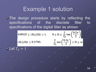 Example 1 solution
The design procedure starts by reflecting the
specifications of the discrete filter to
specifications of the digital filter as shown
Let 𝑇𝑑 = 1
54
 