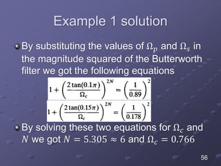 Example 1 solution
By substituting the values of Ω 𝑝 and Ω 𝑠 in
the magnitude squared of the Butterworth
filter we got the following equations
By solving these two equations for Ω 𝑐 and
𝑁 we got 𝑁 = 5.305 ≈ 6 and Ω 𝑐 = 0.766
56
 
