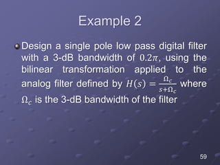 Example 2
Design a single pole low pass digital filter
with a 3-dB bandwidth of 0.2𝜋, using the
bilinear transformation applied to the
analog filter defined by 𝐻 𝑠 =
Ω 𝑐
𝑠+Ω 𝑐
where
Ω 𝑐 is the 3-dB bandwidth of the filter
59
 