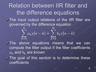 Relation between IIR filter and
the difference equations
The input output relations of the IIR filter are
governed by the difference equation
𝑘=0
𝑁
𝑎 𝑘 𝑦 𝑛 − 𝑘 =
𝑘=0
𝑀
𝑏 𝑘 𝑥 𝑛 − 𝑘
The above equations means that we can
compute the filter output if the filter coefficients
𝑎 𝑘 and 𝑏 𝑘 are known
The goal of this section is to determine these
coefficients
6
 
