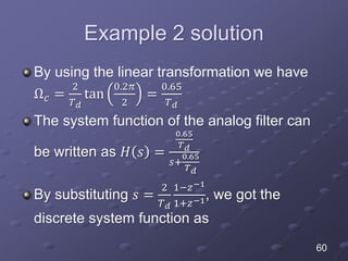 Example 2 solution
By using the linear transformation we have
Ω 𝑐 =
2
𝑇 𝑑
tan
0.2𝜋
2
=
0.65
𝑇 𝑑
The system function of the analog filter can
be written as 𝐻 𝑠 =
0.65
𝑇 𝑑
𝑠+
0.65
𝑇 𝑑
By substituting 𝑠 =
2
𝑇 𝑑
1−𝑧−1
1+𝑧−1, we got the
discrete system function as
60
 