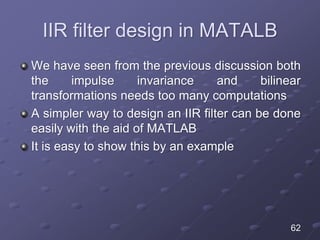 IIR filter design in MATALB
We have seen from the previous discussion both
the impulse invariance and bilinear
transformations needs too many computations
A simpler way to design an IIR filter can be done
easily with the aid of MATLAB
It is easy to show this by an example
62
 