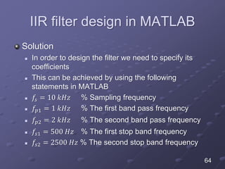 IIR filter design in MATLAB
Solution
 In order to design the filter we need to specify its
coefficients
 This can be achieved by using the following
statements in MATLAB
 𝑓𝑠 = 10 𝑘𝐻𝑧 % Sampling frequency
 𝑓𝑝1 = 1 𝑘𝐻𝑧 % The first band pass frequency
 𝑓𝑝2 = 2 𝑘𝐻𝑧 % The second band pass frequency
 𝑓𝑠1 = 500 𝐻𝑧 % The first stop band frequency
 𝑓𝑠2 = 2500 𝐻𝑧 % The second stop band frequency
64
 