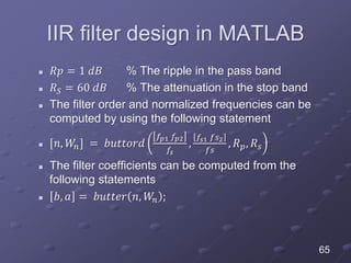 IIR filter design in MATLAB
 𝑅𝑝 = 1 𝑑𝐵 % The ripple in the pass band
 𝑅 𝑆 = 60 𝑑𝐵 % The attenuation in the stop band
 The filter order and normalized frequencies can be
computed by using the following statement
 [𝑛, 𝑊𝑛] = 𝑏𝑢𝑡𝑡𝑜𝑟𝑑
𝑓𝑝1 𝑓𝑝2
𝑓𝑠
,
𝑓𝑠1 𝑓𝑠2
𝑓𝑠
, 𝑅 𝑝, 𝑅 𝑠
 The filter coefficients can be computed from the
following statements
 𝑏, 𝑎 = 𝑏𝑢𝑡𝑡𝑒𝑟 𝑛, 𝑊𝑛 ;
65
 