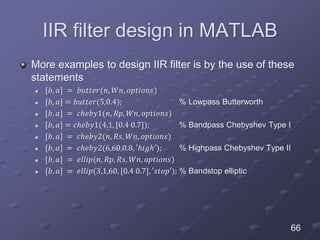 IIR filter design in MATLAB
More examples to design IIR filter is by the use of these
statements
 [𝑏, 𝑎] = 𝑏𝑢𝑡𝑡𝑒𝑟(𝑛, 𝑊𝑛, 𝑜𝑝𝑡𝑖𝑜𝑛𝑠)
 [𝑏, 𝑎] = 𝑏𝑢𝑡𝑡𝑒𝑟(5,0.4); % Lowpass Butterworth
 [𝑏, 𝑎] = 𝑐ℎ𝑒𝑏𝑦1(𝑛, 𝑅𝑝, 𝑊𝑛, 𝑜𝑝𝑡𝑖𝑜𝑛𝑠)
 [𝑏, 𝑎] = 𝑐ℎ𝑒𝑏𝑦1(4,1, [0.4 0.7]); % Bandpass Chebyshev Type I
 [𝑏, 𝑎] = 𝑐ℎ𝑒𝑏𝑦2(𝑛, 𝑅𝑠, 𝑊𝑛, 𝑜𝑝𝑡𝑖𝑜𝑛𝑠)
 [𝑏, 𝑎] = 𝑐ℎ𝑒𝑏𝑦2(6,60,0.8, ′ℎ𝑖𝑔ℎ′); % Highpass Chebyshev Type II
 [𝑏, 𝑎] = 𝑒𝑙𝑙𝑖𝑝(𝑛, 𝑅𝑝, 𝑅𝑠, 𝑊𝑛, 𝑜𝑝𝑡𝑖𝑜𝑛𝑠)
 [𝑏, 𝑎] = 𝑒𝑙𝑙𝑖𝑝(3,1,60, [0.4 0.7], ′𝑠𝑡𝑜𝑝′); % Bandstop elliptic
66
 