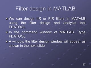 Filter design in MATLAB
We can design IIR or FIR filters in MATALB
using the filter design and analysis tool
FDATOOL
In the command window of MATLAB type
FDATOOL
A window the filter design window will appear as
shown in the next slide
67
 