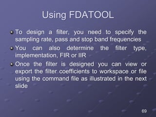 Using FDATOOL
To design a filter, you need to specify the
sampling rate, pass and stop band frequencies
You can also determine the filter type,
implementation, FIR or IIR
Once the filter is designed you can view or
export the filter coefficients to workspace or file
using the command file as illustrated in the next
slide
69
 