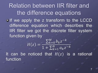 Relation between IIR filter and
the difference equations
If we apply the z transform to the LCCD
difference equation which describes the
IIR filter we got the discrete filter system
function given by
𝐻 𝑧 =
𝑘=0
𝑀
𝑏 𝑘 𝑧−𝑘
1 + 𝑘=1
𝑁
𝑎 𝑘 𝑧−𝑘
It can be noticed that 𝐻(𝑧) is a rational
function
7
 