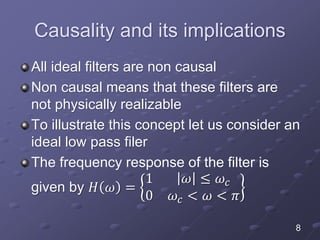 Causality and its implications
All ideal filters are non causal
Non causal means that these filters are
not physically realizable
To illustrate this concept let us consider an
ideal low pass filer
The frequency response of the filter is
given by 𝐻 𝜔 =
1 𝜔 ≤ 𝜔𝑐
0 𝜔𝑐 < 𝜔 < 𝜋
8
 