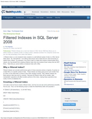 Filtered Indexes in SQL Server 2008 | TechRepublic



   ZDNet Asia    SmartPlanet    TechRepublic                                                                                       Log In    Join TechRepublic   FAQ         Go Pro!




                                                     Blogs   Downloads         Newsletters       Galleries      Q&A     Discussions         News
                                               Research Library


     IT Management             Development           IT Support       Data Center         Networks           Security




     Home / Blogs / The Enterprise Cloud                                                    Follow this blog:

     The Enterprise Cloud


     Filtered Indexes in SQL Server
     2008
     By Tim Chapman
     December 22, 2008, 8:44 AM PST

     Takeaway: Filtered indexes are a neat new feature in SQL Server 2008 that allows you to
     define indexes on subsets of data. In today’s article, database architect Tim Chapman shows how
     you can take advantage of this useful new feature.

      A filtered index is a non-clustered index created on a well-defined subset of data in a SQL Server
     table object. By “well-defined”, I am talking about those sets of data that are used exclusively to
     satisfy query criteria. For example, if you have a field in a table that contains predominately NULL
     values, you may benefit from creating a filtered index that only contains those values that are NOT
                                                                                                                              MapR Hadoop
     NULL. Note that you cannot define a clustered index with a filter.
                                                                                                                              Download
     Why a filtered index?                                                                                                    Most Open, Enterprise-Grade Distribution for
                                                                                                                              Hadoop. Try Now.
     Filtered indexes can provider performance gains in those scenarios where a majority of queries on                        www.mapr.com/Free-download
     a table filter on a specific subset of data. These indexes are likely going to be much smaller than                      Google Docs For Business
     an index on the entire field, so there is less index storage involved. Also, filtered indexes are                        Create & Upload Images, Tables, Equations,
     likely going to take less work to maintain. Because the filtered index will be smaller, data                             Drawings, Links & More!
     manipulation operations will affect smaller portions of the index, making these operations less                          www.google.com/apps
     costly in terms of database I/O.
                                                                                                                              Dynamics in Romania
     Creating a filtered index
                                                                                                                              Microsoft Dynamics NAV Microsoft Dynamics
                                                                                                                              AX
     Let’s take a look at how to create a filtered index, and how we can see some performance benefits                        www.llpdynamics.ro
     from its use. First, run the following script to create the SalesHistory table and populate it.

     IF OBJECT_ID(’SalesHistory’, ‘U’) IS NOT NULL                                                                       Keep Up with TechRepublic
     DROP TABLE SalesHistory

     GO

     CREATE TABLE [dbo].[SalesHistory]
                                                                                                                          
                                                                                                                               Five Apps
                                                                                                                          
                                                                                                                               Google in the Enterprise
     (

     [SaleID] [int] IDENTITY(1,1),
                                                                                                                              Subscribe Today

     [Product] [varchar](10) NULL,
                                                                                                                         Follow us however you choose!
     [SaleDate] [datetime] NULL,




http://www.techrepublic.com/blog/datacenter/filtered-indexes-in-sql-server-2008/490[08/29/2012 3:48:09 PM]
 