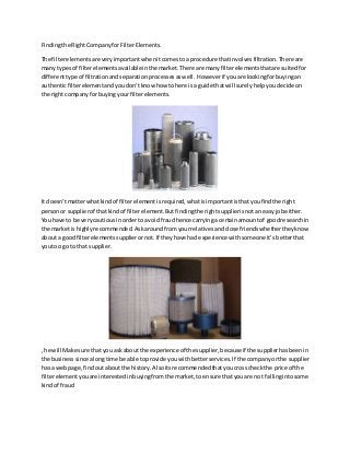 Findingthe RightCompanyforFilterElements.
The filterelementsare veryimportantwhenitcomestoa procedure thatinvolvesfiltration.There are
manytypesof filterelementsavailableinthe market.There are manyfilterelementsthatare suitedfor
differenttype of filtrationandseparationprocessesaswell. Howeverif youare lookingforbuyingan
authenticfilterelementandyoudon’tknow how tohere is a guide thatwill surelyhelpyoudecide on
the right companyforbuyingyourfilterelements.
It doesn’tmatterwhatkindof filterelementisrequired,whatisimportantisthatyoufindthe right
personor supplierof thatkindof filterelement.Butfindingthe rightsupplierisnotan easyjobeither.
You have to be verycautiousinorder to avoidfraudhence carryinga certainamountof goodresearchin
the marketis highlyrecommended.Askaroundfromyourrelativesandclose friendswhethertheyknow
abouta goodfilterelementssupplierornot.If theyhave had experience withsomeone it’sbetterthat
youtoo go to that supplier.
, he will Make sure that you askabout the experience of the supplier,because if the supplierhasbeenin
the businesssince alongtime be able toprovide youwithbetterservices. If the companyorthe supplier
has a webpage,findoutabout the history.Alsoitsrecommendedthatyoucrosscheckthe price of the
filterelementyouare interestedinbuyingfromthe market,toensure thatyouare not fallingintosome
kindof fraud
 