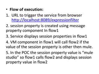 • Flow of execution:
1. URL to trigger the service from browser
http://localhost:8089/expressionfilter
2. session property is created using message
property component In flow1
3. Service displays session properties in flow1
4. VM component in flow1 will call flow2 if the
value of the session property is other then mule.
5. In the POC the session property value is “mule
studio” so flow1 calls flow2 and displays session
property value in flow2
 