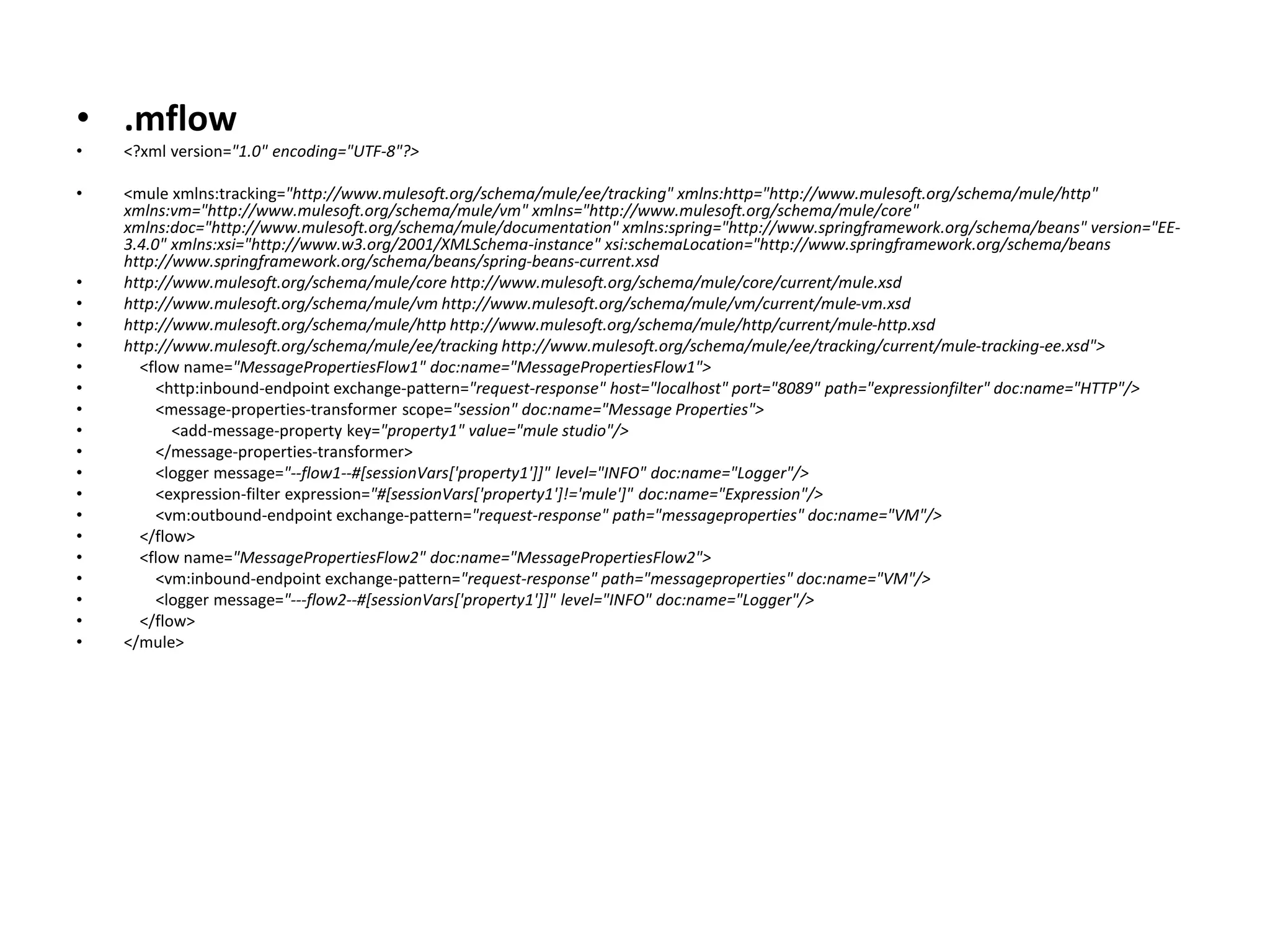 • .mflow
• <?xml version="1.0" encoding="UTF-8"?>
• <mule xmlns:tracking="http://www.mulesoft.org/schema/mule/ee/tracking" xmlns:http="http://www.mulesoft.org/schema/mule/http"
xmlns:vm="http://www.mulesoft.org/schema/mule/vm" xmlns="http://www.mulesoft.org/schema/mule/core"
xmlns:doc="http://www.mulesoft.org/schema/mule/documentation" xmlns:spring="http://www.springframework.org/schema/beans" version="EE-
3.4.0" xmlns:xsi="http://www.w3.org/2001/XMLSchema-instance" xsi:schemaLocation="http://www.springframework.org/schema/beans
http://www.springframework.org/schema/beans/spring-beans-current.xsd
• http://www.mulesoft.org/schema/mule/core http://www.mulesoft.org/schema/mule/core/current/mule.xsd
• http://www.mulesoft.org/schema/mule/vm http://www.mulesoft.org/schema/mule/vm/current/mule-vm.xsd
• http://www.mulesoft.org/schema/mule/http http://www.mulesoft.org/schema/mule/http/current/mule-http.xsd
• http://www.mulesoft.org/schema/mule/ee/tracking http://www.mulesoft.org/schema/mule/ee/tracking/current/mule-tracking-ee.xsd">
• <flow name="MessagePropertiesFlow1" doc:name="MessagePropertiesFlow1">
• <http:inbound-endpoint exchange-pattern="request-response" host="localhost" port="8089" path="expressionfilter" doc:name="HTTP"/>
• <message-properties-transformer scope="session" doc:name="Message Properties">
• <add-message-property key="property1" value="mule studio"/>
• </message-properties-transformer>
• <logger message="--flow1--#[sessionVars['property1']]" level="INFO" doc:name="Logger"/>
• <expression-filter expression="#[sessionVars['property1']!='mule']" doc:name="Expression"/>
• <vm:outbound-endpoint exchange-pattern="request-response" path="messageproperties" doc:name="VM"/>
• </flow>
• <flow name="MessagePropertiesFlow2" doc:name="MessagePropertiesFlow2">
• <vm:inbound-endpoint exchange-pattern="request-response" path="messageproperties" doc:name="VM"/>
• <logger message="---flow2--#[sessionVars['property1']]" level="INFO" doc:name="Logger"/>
• </flow>
• </mule>
 