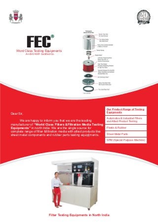 Filter Testing Equipments in North India
Dear Sir,
We are happy to inform you that we are the leading
manufacturer of “World Class Filters &Filtration Media Testing
Equipments” in north India. We are the single source for
complete range of filter &filtration media with allied products like
sheet metal components and rubber parts testing equip[ments.
FEC
R
Word Class Testing Equipments
An ISO 9001 Certified Co.
Our Product Range of Testing
Equipments
Automotive & Industrial Filters
and Allied Product Testing
Plastic & Rubber
Sheet Metal Parts
SPM (Special Purpose Machine)
 