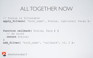 drewf.us/wcabq13
ALLTOGETHER NOW
// $value is filterable
apply_filters( ‘hook_name’, $value, (optional) $args );
function callback( $value, $arg ) {
// do stuff
return $value;
}
add_filter( 'hook_name', 'callback', 10, 2 );
 