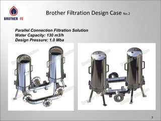 3
Brother Filtration Design Case No.2
Parallel Connection Filtration Solution
Water Capacity: 130 m3/h
Design Pressure: 1.0 Mba