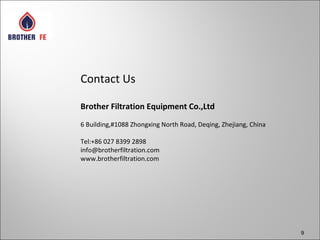 9
Contact Us
Brother Filtration Equipment Co.,Ltd
6 Building,#1088 Zhongxing North Road, Deqing, Zhejiang, China
Tel:+86 027 8399 2898
info@brotherfiltration.com
www.brotherfiltration.com