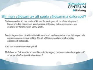 Blir man våldsam av att spela våldsamma datorspel?
  Statens medieråd har undersökt vad forskningen på området säger och
    lanserar i dag rapporten Våldsamma datorspel och aggression – en
    översikt av forskningen 2000–2011.


  Forskningen visar på ett statistiskt samband mellan våldsamma datorspel och
    aggression men inga belägg för att våldsamma datorspel orsakar
    aggressivt beteende.

  Vad kan man som vuxen göra?

  Behöver vi här fundera på vilka värderingar, normer och ideologier vill
    vi vidarebefordra till våra barn?
 