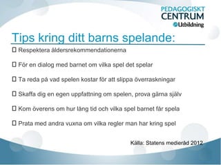Tips kring ditt barns spelande:
Respektera åldersrekommendationerna

För en dialog med barnet om vilka spel det spelar

Ta reda på vad spelen kostar för att slippa överraskningar

Skaffa dig en egen uppfattning om spelen, prova gärna själv

Kom överens om hur lång tid och vilka spel barnet får spela

Prata med andra vuxna om vilka regler man har kring spel


                                          Källa: Statens medieråd 2012
 