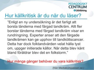 Hur källkritisk är du när du läser?
 ”Enligt en ny undersökning är det farligt att
 borsta tänderna med färgad tandkräm. Allt fler
 borstar tänderna med färgad tandkräm visar en
 rundringning. Experter anser att den färgade
 tandkrämen kan ge upphov till tandköttscancer.
 Detta har dock folktandvården velat hålla tyst
 om, uppger initierade källor. När detta blev känt
 bland föräldrar blev det en folkstorm.”

 Hur många gånger behöver du vara källkritisk?
                             (från Mediakompassen.se)
 