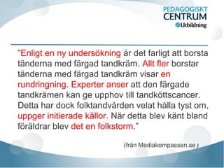 ”Enligt en ny undersökning är det farligt att borsta
tänderna med färgad tandkräm. Allt fler borstar
tänderna med färgad tandkräm visar en
rundringning. Experter anser att den färgade
tandkrämen kan ge upphov till tandköttscancer.
Detta har dock folktandvården velat hålla tyst om,
uppger initierade källor. När detta blev känt bland
föräldrar blev det en folkstorm.”

                            (från Mediakompassen.se)
 