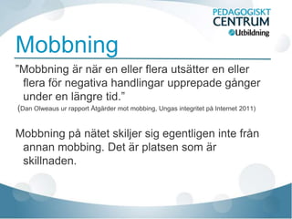 Mobbning
”Mobbning är när en eller flera utsätter en eller
 flera för negativa handlingar upprepade gånger
 under en längre tid.”
(Dan Olweaus ur rapport Åtgärder mot mobbing, Ungas integritet på Internet 2011)


Mobbning på nätet skiljer sig egentligen inte från
 annan mobbing. Det är platsen som är
 skillnaden.
 
