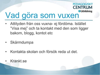 Vad göra som vuxen
• Attityden från oss vuxna- ej fördöma. Istället
  ”Visa mej” och ta kontakt med den som ligger
  bakom, blogg, kontot etc

• Skärmdumpa

• Kontakta skolan och försök reda ut det.

• Krankt.se
 
