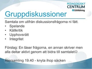 Gruppdiskussioner
Samtala om utifrån diskussionsfrågorna ni fått.
• Spelande
• Källkritik
• Upphovsrätt
• Integritet

Förslag: En läser frågorna, en annan skriver men
alla deltar aktivt genom att bidra till samtalet

Återsamling 19.40 - knyta ihop säcken
 
