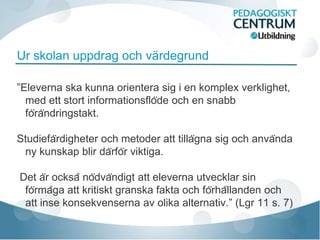 Ur skolan uppdrag och värdegrund

”Eleverna ska kunna orientera sig i en komplex verklighet,
  med ett stort informationsflöde och en snabb
  förändringstakt.

Studiefärdigheter och metoder att tillägna sig och använda
 ny kunskap blir därför viktiga.

Det är också nödvändigt att eleverna utvecklar sin
 förmåga att kritiskt granska fakta och förhållanden och
 att inse konsekvenserna av olika alternativ.” (Lgr 11 s. 7)
 