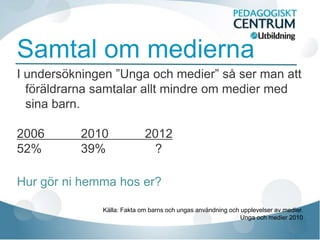Samtal om medierna
I undersökningen ”Unga och medier” så ser man att
  föräldrarna samtalar allt mindre om medier med
  sina barn.

2006       2010             2012
52%        39%               ?

Hur gör ni hemma hos er?

              Källa: Fakta om barns och ungas användning och upplevelser av medier.
                                                             Unga och medier 2010
 