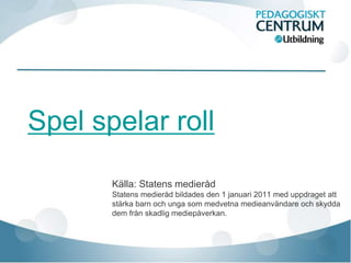 Spel spelar roll

       Källa: Statens medieråd
       Statens medieråd bildades den 1 januari 2011 med uppdraget att
       stärka barn och unga som medvetna medieanvändare och skydda
       dem från skadlig mediepåverkan.
 
