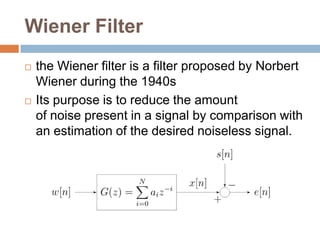 Wiener Filter
   the Wiener filter is a filter proposed by Norbert
    Wiener during the 1940s
   Its purpose is to reduce the amount
    of noise present in a signal by comparison with
    an estimation of the desired noiseless signal.
 