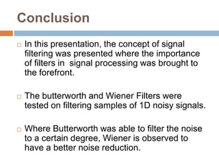 Conclusion
   In this presentation, the concept of signal
    filtering was presented where the importance
    of filters in signal processing was brought to
    the forefront.

   The butterworth and Wiener Filters were
    tested on filtering samples of 1D noisy signals.

   Where Butterworth was able to filter the noise
    to a certain degree, Wiener is observed to
    have a better noise reduction.
 