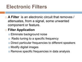 Electronic Filters
   A Filter is an electronic circuit that removes /
    attenuates, from a signal, some unwanted
    component or feature.
   Filter Application
     Eliminate background noise
     Radio tuning to a specific frequency

     Direct particular frequencies to different speakers

     Modify digital images

     Remove specific frequencies in data analysis
 