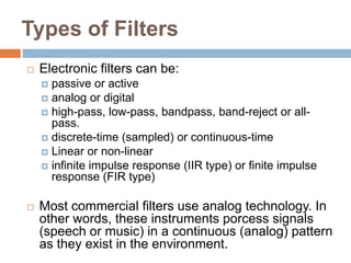 Types of Filters
   Electronic filters can be:
     passive or active
     analog or digital
     high-pass, low-pass, bandpass, band-reject or all-
      pass.
     discrete-time (sampled) or continuous-time
     Linear or non-linear
     infinite impulse response (IIR type) or finite impulse
      response (FIR type)

   Most commercial filters use analog technology. In
    other words, these instruments porcess signals
    (speech or music) in a continuous (analog) pattern
    as they exist in the environment.
 