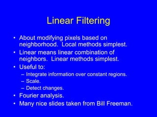Linear Filtering
• About modifying pixels based on
neighborhood. Local methods simplest.
• Linear means linear combination of
neighbors. Linear methods simplest.
• Useful to:
– Integrate information over constant regions.
– Scale.
– Detect changes.
• Fourier analysis.
• Many nice slides taken from Bill Freeman.
 