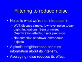 Filtering to reduce noise
• Noise is what we’re not interested in.
– We’ll discuss simple, low-level noise today:
Light fluctuations; Sensor noise;
Quantization effects; Finite precision
– Not complex: shadows; extraneous
objects.
• A pixel’s neighborhood contains
information about its intensity.
• Averaging noise reduces its effect.
 