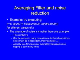 Averaging Filter and noise
reduction
• Example: try executing:
k=1; figure(1); hist(sum((1/k)*rand(k,1000)))
for different values of k.
• The average of noise is smaller than one example.
– This is intuitive
– Can be proven in many cases (some technical conditions:
noise must be independent, many samples….)
– Actually true for many real examples: Gaussian noise,
flipping a coin many times
 