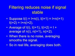 Filtering reduces noise if signal
stable
• Suppose I(i) = I+n(i), I(i+1) = I+n(i+1)
I(i+2) = I+n(i+2).
• Average of I(i), I(i+1), I(i+2) = I +
average of n(i), n(i+1), n(i+2).
• When there is no noise, averaging
smooths the signal.
• So in real life, averaging does both.
 