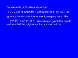 For example, let’s take a vector like:
(1 2 3 2 3 2 1), and filter it with a filter like (1/3 1/3 1/3)
Ignoring the ends for the moment, we get a result like:
2 2 1/3 2 2/3 2 1/3 2. We can also graph the results
and see that the original vector is smoothed out.
 